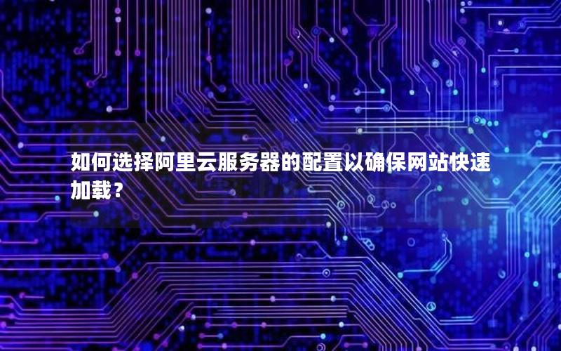 如何选择阿里云服务器的配置以确保网站快速加载？