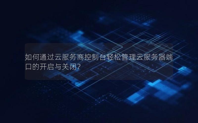 如何通过云服务商控制台轻松管理云服务器端口的开启与关闭？