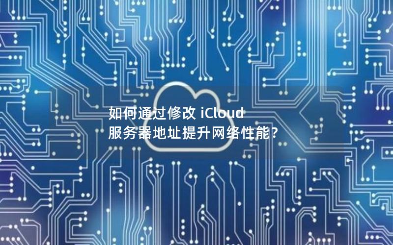 如何通过修改 iCloud 服务器地址提升网络性能？