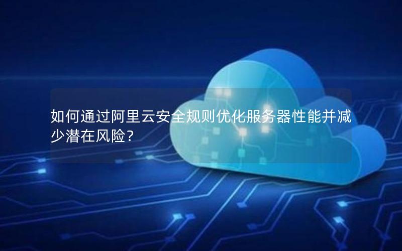 如何通过阿里云安全规则优化服务器性能并减少潜在风险？