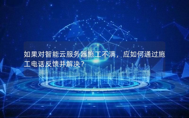 如果对智能云服务器施工不满，应如何通过施工电话反馈并解决？