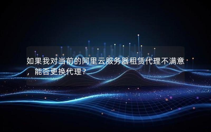 如果我对当前的阿里云服务器租赁代理不满意，能否更换代理？