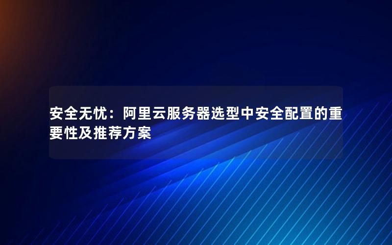 安全无忧：阿里云服务器选型中安全配置的重要性及推荐方案