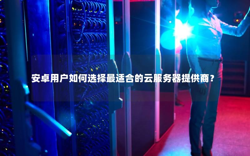 安卓用户如何选择最适合的云服务器提供商？