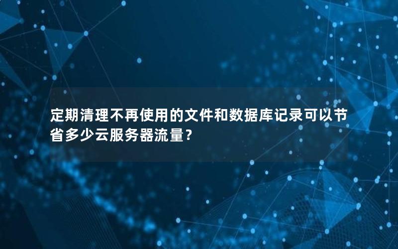 定期清理不再使用的文件和数据库记录可以节省多少云服务器流量？