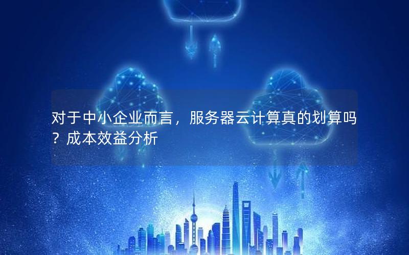对于中小企业而言，服务器云计算真的划算吗？成本效益分析