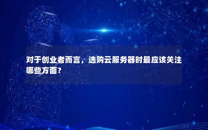 对于创业者而言，选购云服务器时最应该关注哪些方面？