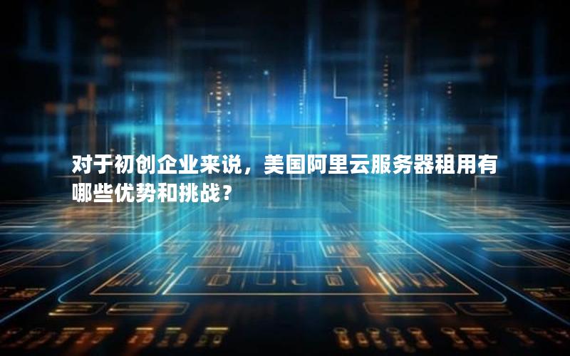 对于初创企业来说，美国阿里云服务器租用有哪些优势和挑战？