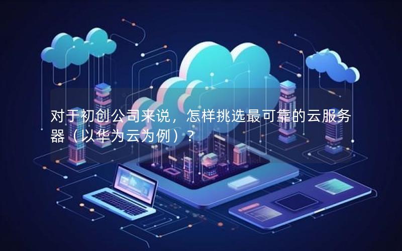 对于初创公司来说，怎样挑选最可靠的云服务器（以华为云为例）？