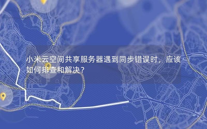 小米云空间共享服务器遇到同步错误时，应该如何排查和解决？