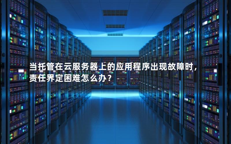 当托管在云服务器上的应用程序出现故障时，责任界定困难怎么办？