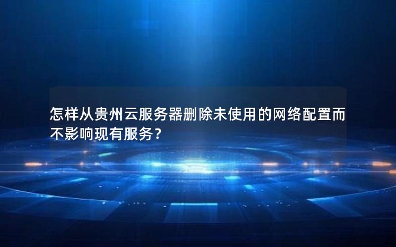 怎样从贵州云服务器删除未使用的网络配置而不影响现有服务？
