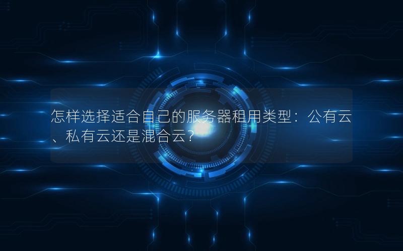 怎样选择适合自己的服务器租用类型：公有云、私有云还是混合云？