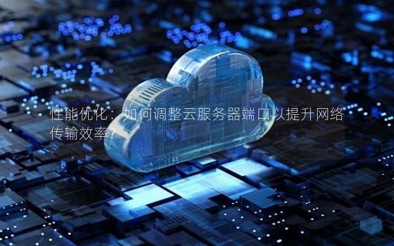 性能优化：如何调整云服务器端口以提升网络传输效率？