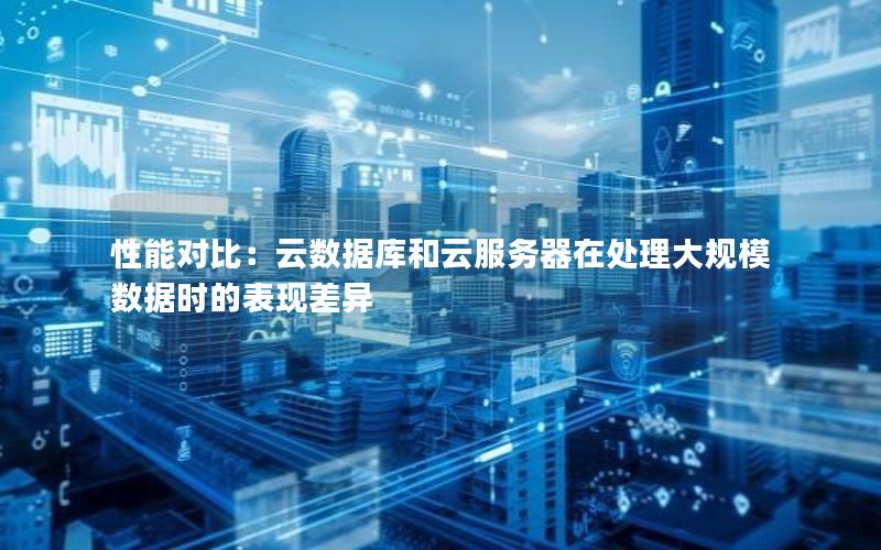 性能对比：云数据库和云服务器在处理大规模数据时的表现差异