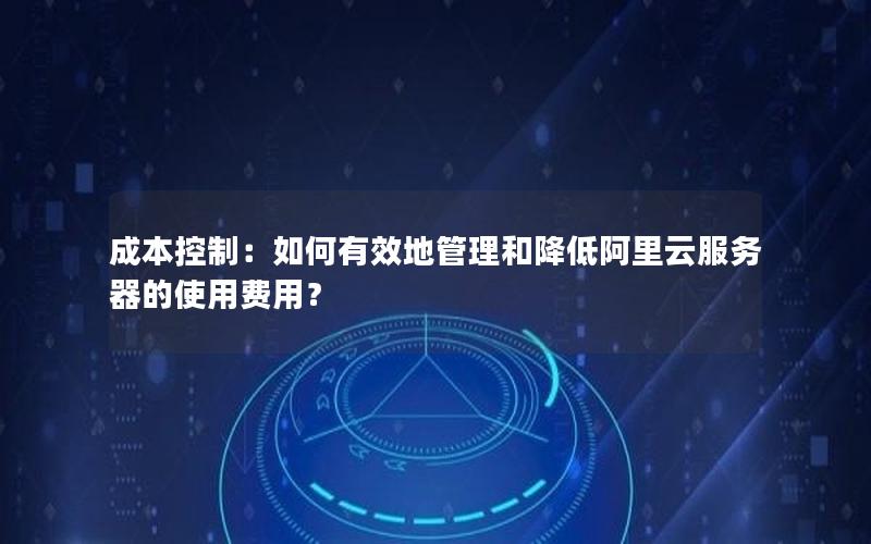 成本控制：如何有效地管理和降低阿里云服务器的使用费用？