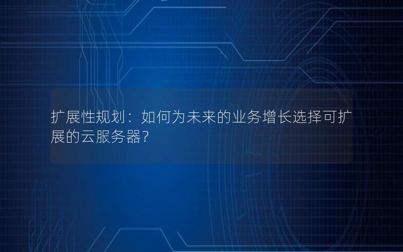 扩展性规划：如何为未来的业务增长选择可扩展的云服务器？