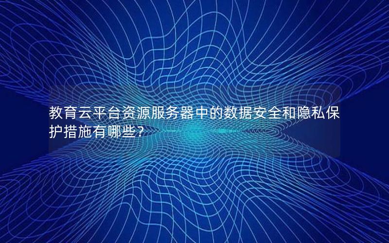 教育云平台资源服务器中的数据安全和隐私保护措施有哪些？