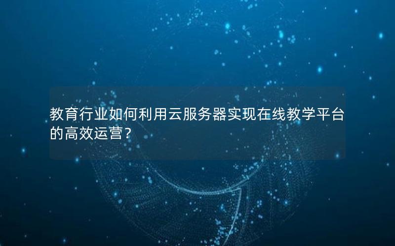 教育行业如何利用云服务器实现在线教学平台的高效运营？