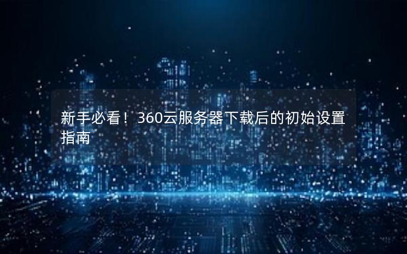 新手必看！360云服务器下载后的初始设置指南