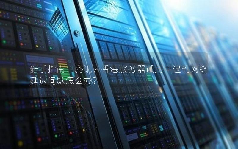 新手指南：腾讯云香港服务器试用中遇到网络延迟问题怎么办？