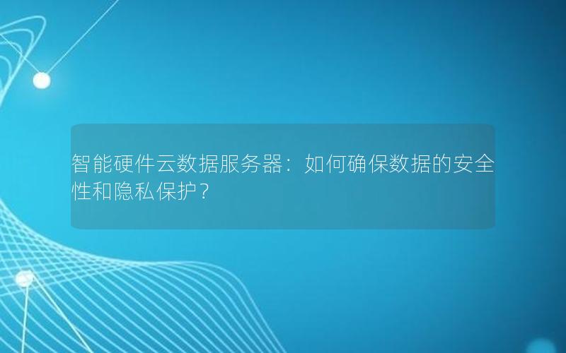 智能硬件云数据服务器：如何确保数据的安全性和隐私保护？