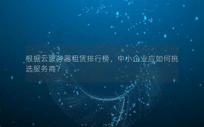 根据云服务器租赁排行榜，中小企业应如何挑选服务商？