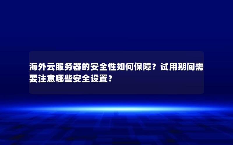 海外云服务器的安全性如何保障？试用期间需要注意哪些安全设置？