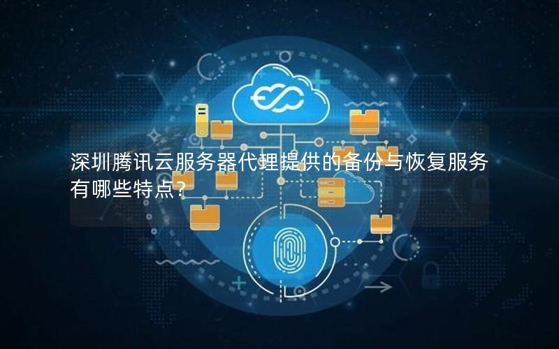 深圳腾讯云服务器代理提供的备份与恢复服务有哪些特点？
