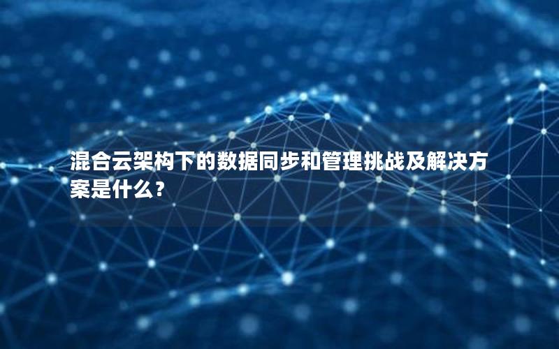 混合云架构下的数据同步和管理挑战及解决方案是什么？