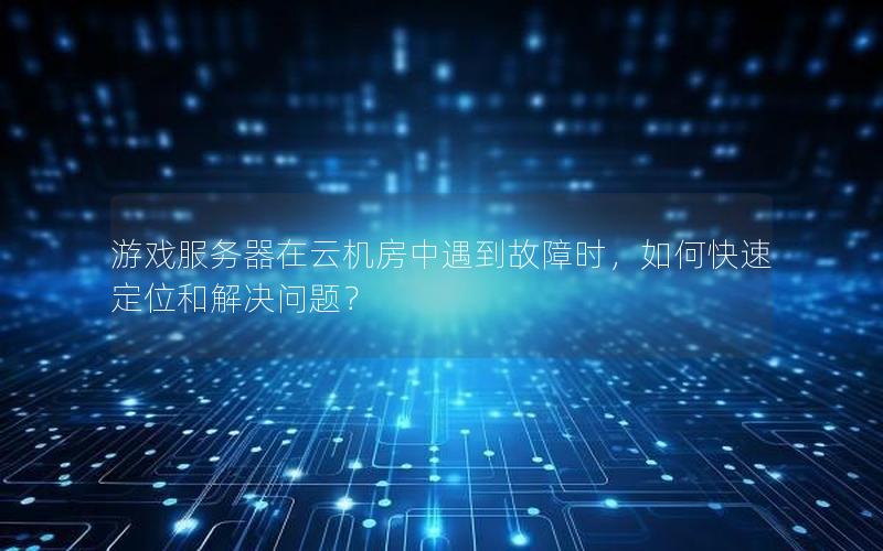 游戏服务器在云机房中遇到故障时，如何快速定位和解决问题？