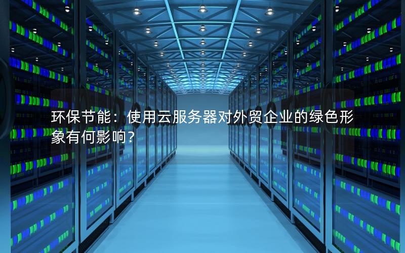 环保节能：使用云服务器对外贸企业的绿色形象有何影响？