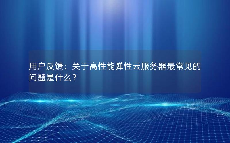 用户反馈：关于高性能弹性云服务器最常见的问题是什么？
