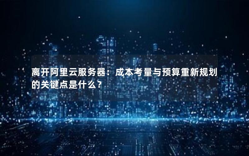 离开阿里云服务器：成本考量与预算重新规划的关键点是什么？