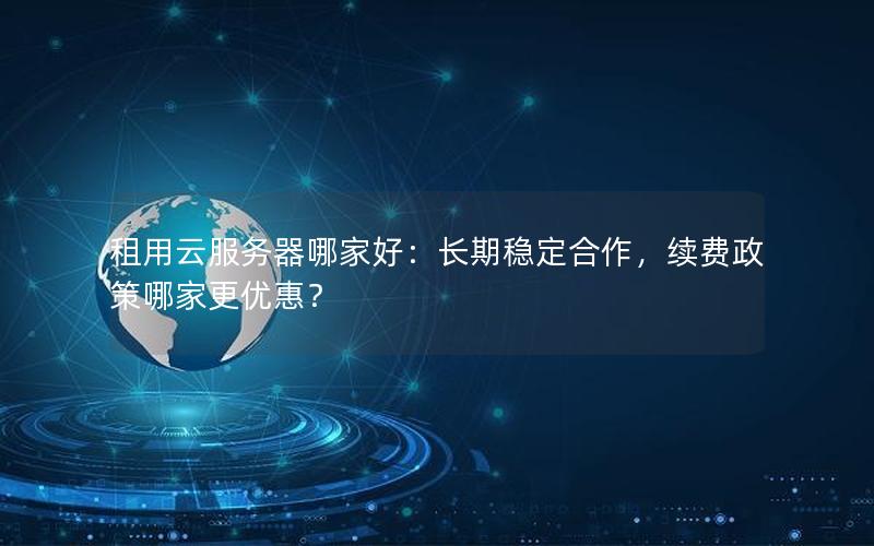 租用云服务器哪家好：长期稳定合作，续费政策哪家更优惠？