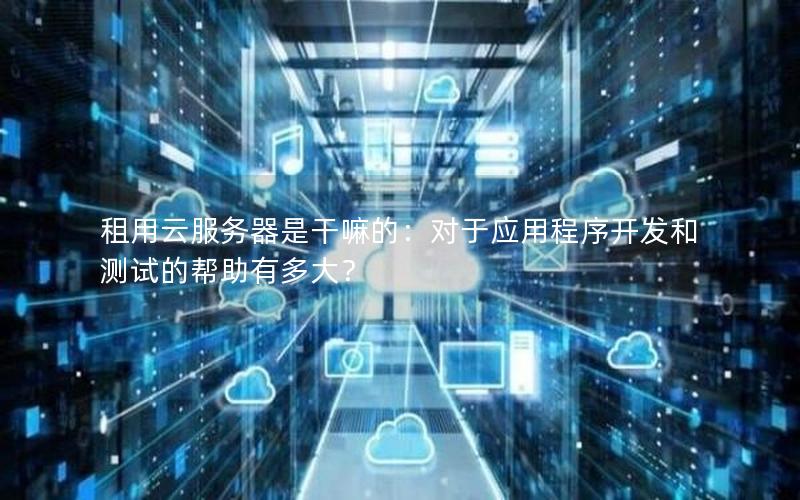 租用云服务器是干嘛的：对于应用程序开发和测试的帮助有多大？