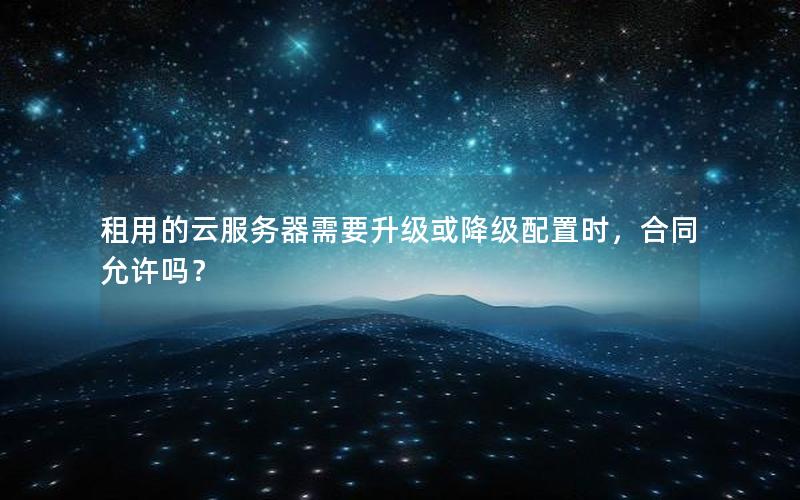 租用的云服务器需要升级或降级配置时，合同允许吗？