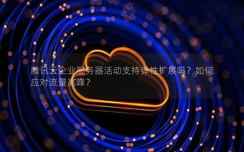 腾讯云企业服务器活动支持弹性扩展吗？如何应对流量高峰？