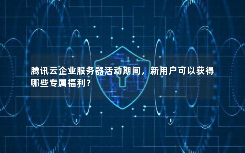 腾讯云企业服务器活动期间，新用户可以获得哪些专属福利？