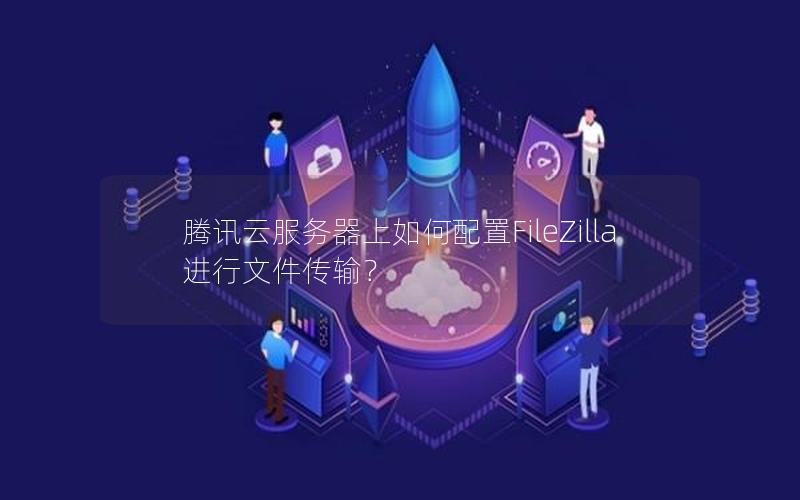 腾讯云服务器上如何配置FileZilla进行文件传输？