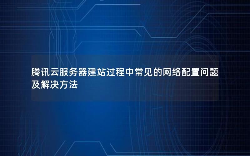 腾讯云服务器建站过程中常见的网络配置问题及解决方法