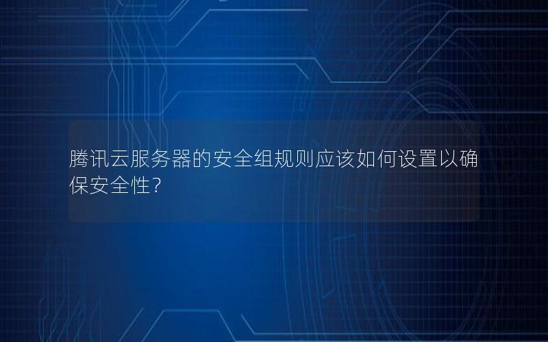 腾讯云服务器的安全组规则应该如何设置以确保安全性？