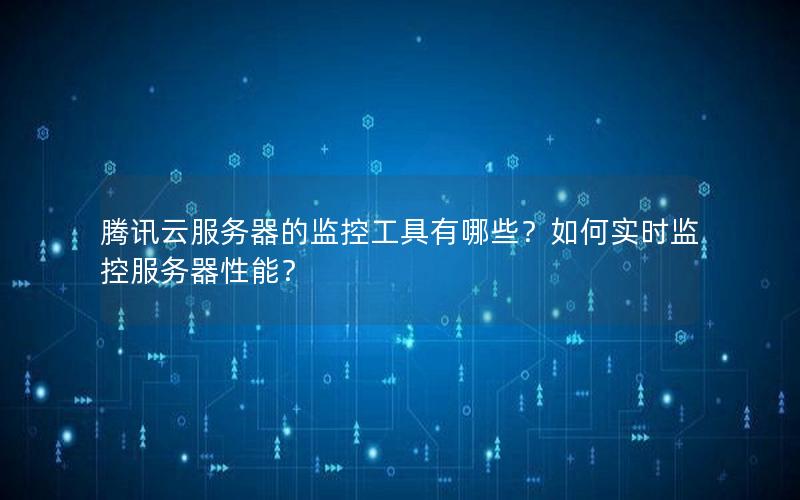 腾讯云服务器的监控工具有哪些？如何实时监控服务器性能？