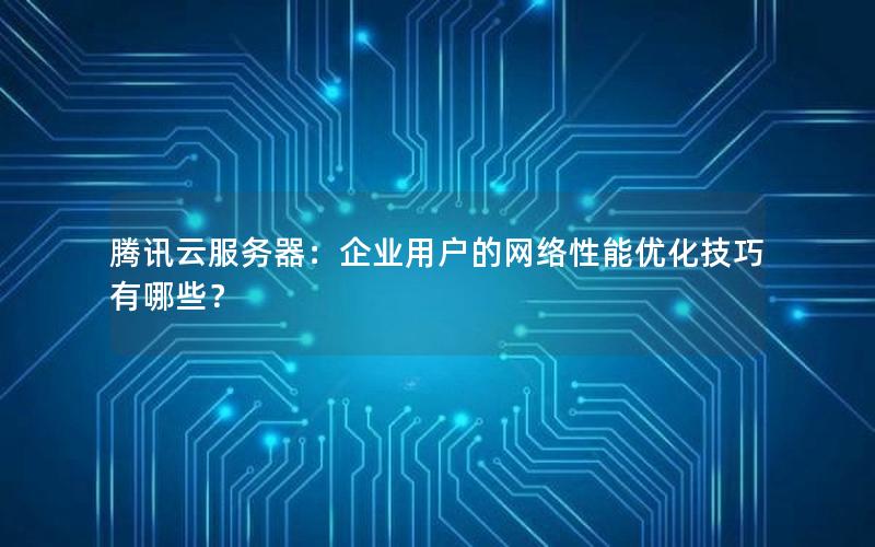 腾讯云服务器：企业用户的网络性能优化技巧有哪些？