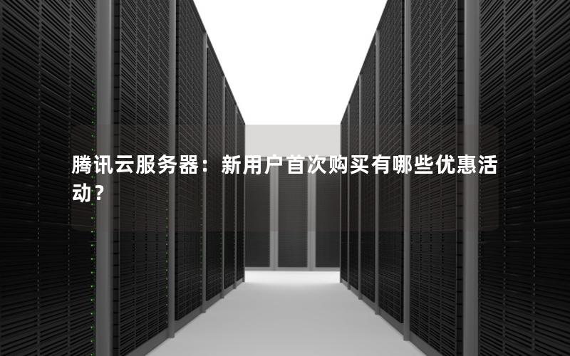 腾讯云服务器：新用户首次购买有哪些优惠活动？