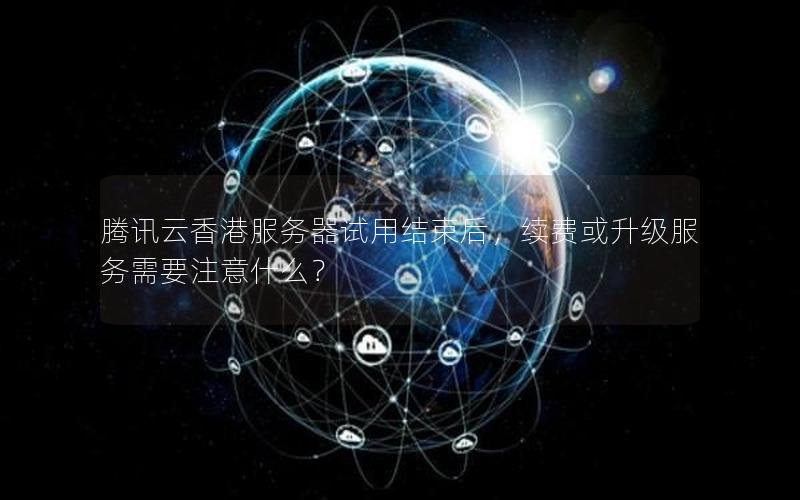 腾讯云香港服务器试用结束后，续费或升级服务需要注意什么？