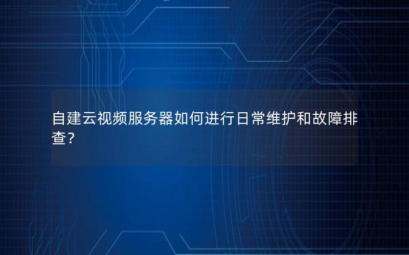 自建云视频服务器如何进行日常维护和故障排查？