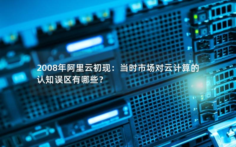 2008年阿里云初现：当时市场对云计算的认知误区有哪些？