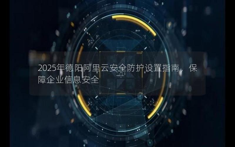 2025年德阳阿里云安全防护设置指南，保障企业信息安全