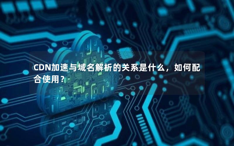 CDN加速与域名解析的关系是什么，如何配合使用？